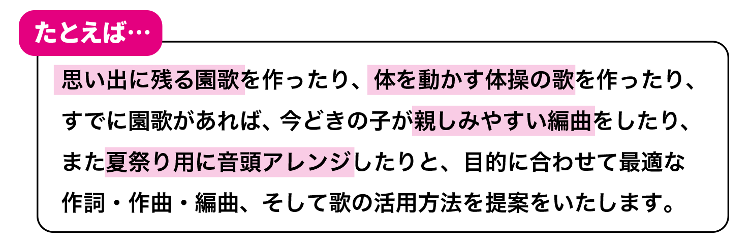 例えば・・・思い出に残る園歌を作ったり、体を動かす体操の歌を作ったり、すでに園歌があれば、今どきの子が親しみやすい編曲をしたり、また夏祭り用に音頭アレンジしたりと、目的に合わせて最適な作詞・作曲・編曲、そして歌の活用方法を提案をいたします。